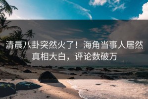 清晨八卦突然火了！海角当事人居然真相大白，评论数破万
