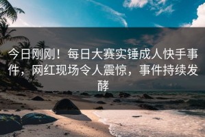今日刚刚！每日大赛实锤成人快手事件，网红现场令人震惊，事件持续发酵