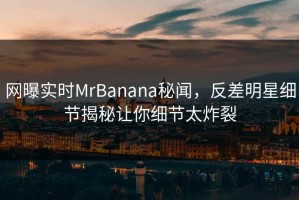 网曝实时MrBanana秘闻，反差明星细节揭秘让你细节太炸裂