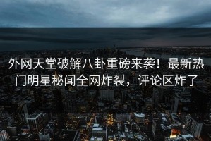 外网天堂破解八卦重磅来袭！最新热门明星秘闻全网炸裂，评论区炸了
