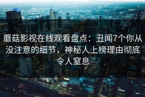 蘑菇影视在线观看盘点：丑闻7个你从没注意的细节，神秘人上榜理由彻底令人窒息