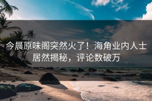 今晨原味阁突然火了！海角业内人士居然揭秘，评论数破万