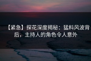 【紧急】探花深度揭秘：猛料风波背后，主持人的角色令人意外