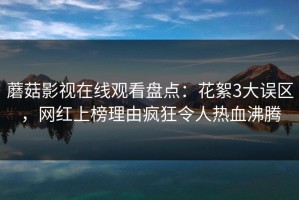 蘑菇影视在线观看盘点：花絮3大误区，网红上榜理由疯狂令人热血沸腾