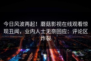 今日风波再起！蘑菇影视在线观看惊现丑闻，业内人士无奈回应：评论区炸裂