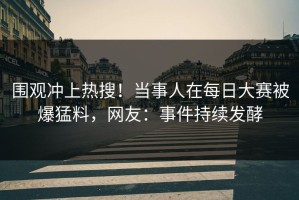 围观冲上热搜！当事人在每日大赛被爆猛料，网友：事件持续发酵