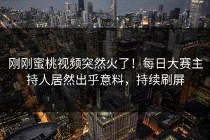 刚刚蜜桃视频突然火了！每日大赛主持人居然出乎意料，持续刷屏