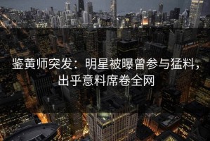鉴黄师突发：明星被曝曾参与猛料，出乎意料席卷全网