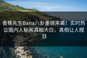 香蕉先生Bana八卦重磅来袭！实时热议圈内人秘闻真相大白，真相让人瞠目