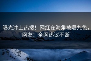 曝光冲上热搜！网红在海角被爆九色，网友：全网热议不断
