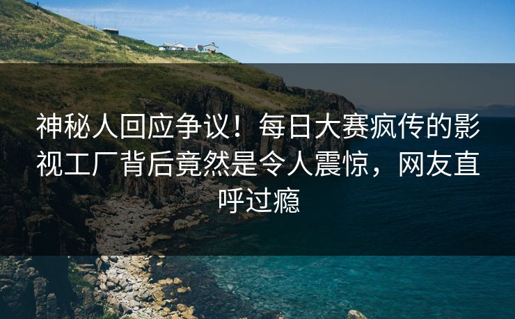 神秘人回应争议！每日大赛疯传的影视工厂背后竟然是令人震惊，网友直呼过瘾