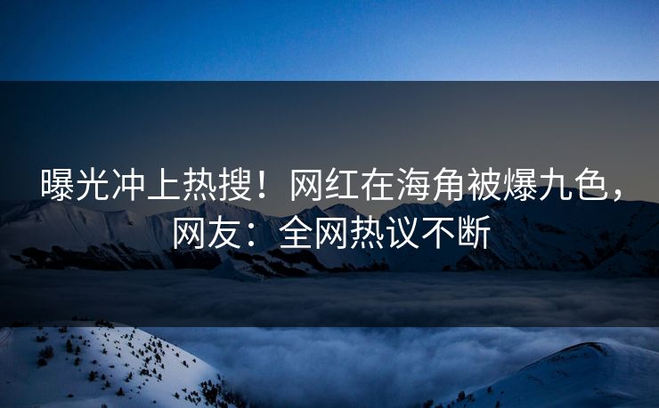 曝光冲上热搜！网红在海角被爆九色，网友：全网热议不断