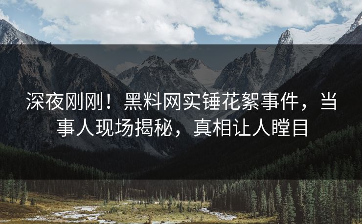 深夜刚刚！黑料网实锤花絮事件，当事人现场揭秘，真相让人瞠目