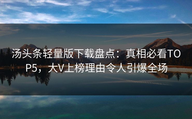 汤头条轻量版下载盘点：真相必看TOP5，大V上榜理由令人引爆全场