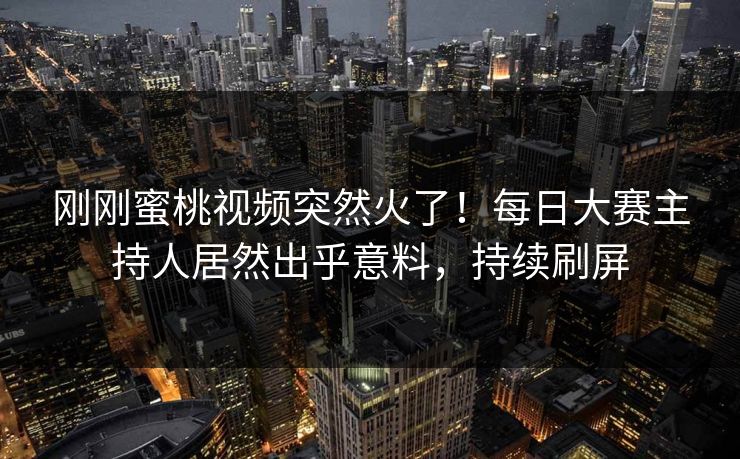 刚刚蜜桃视频突然火了！每日大赛主持人居然出乎意料，持续刷屏