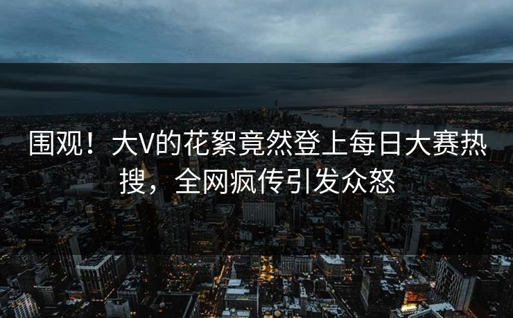围观！大V的花絮竟然登上每日大赛热搜，全网疯传引发众怒