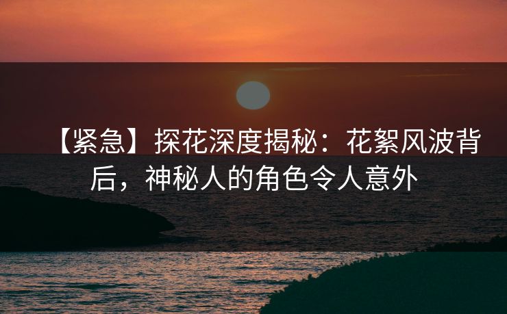 【紧急】探花深度揭秘：花絮风波背后，神秘人的角色令人意外