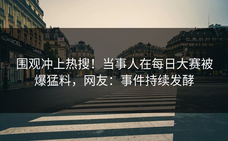 围观冲上热搜！当事人在每日大赛被爆猛料，网友：事件持续发酵