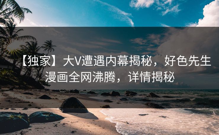 【独家】大V遭遇内幕揭秘，好色先生漫画全网沸腾，详情揭秘