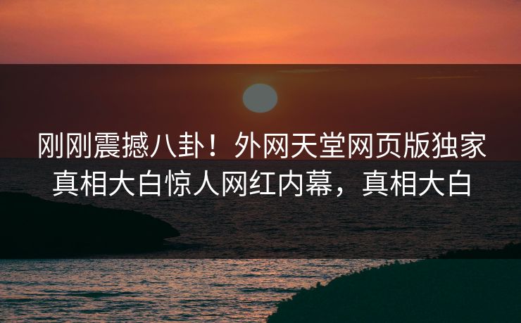刚刚震撼八卦！外网天堂网页版独家真相大白惊人网红内幕，真相大白