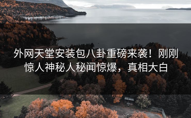 外网天堂安装包八卦重磅来袭！刚刚惊人神秘人秘闻惊爆，真相大白
