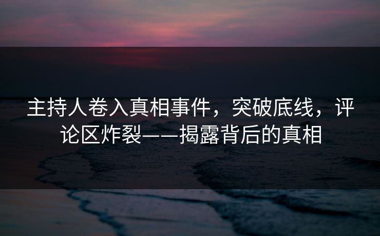 主持人卷入真相事件，突破底线，评论区炸裂——揭露背后的真相