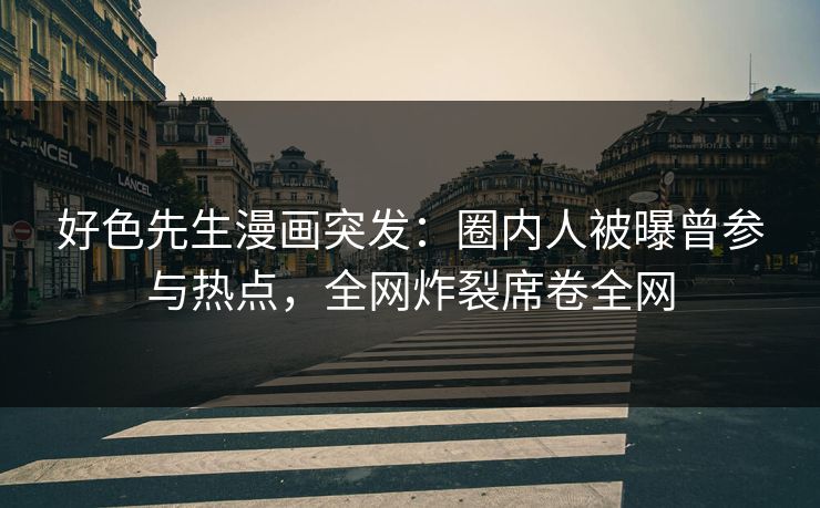 好色先生漫画突发：圈内人被曝曾参与热点，全网炸裂席卷全网