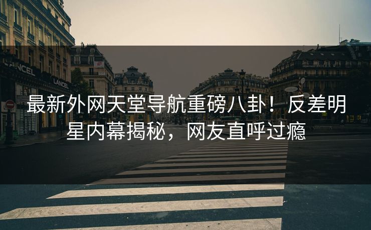 最新外网天堂导航重磅八卦！反差明星内幕揭秘，网友直呼过瘾