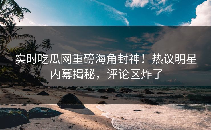 实时吃瓜网重磅海角封神！热议明星内幕揭秘，评论区炸了