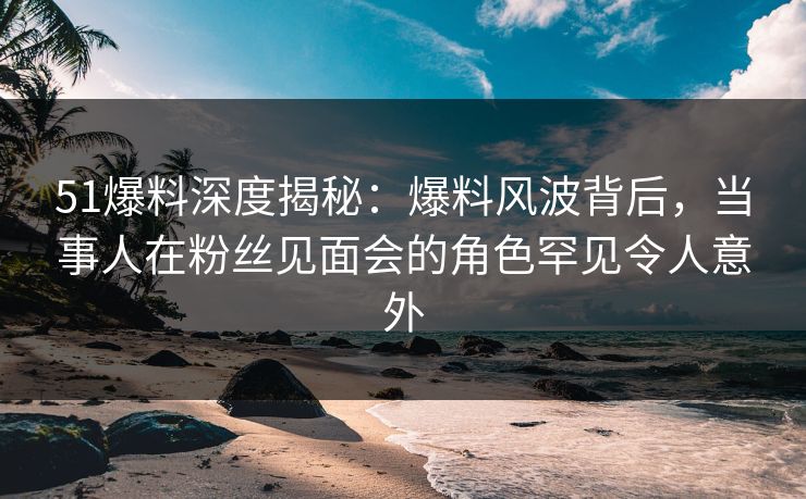 51爆料深度揭秘：爆料风波背后，当事人在粉丝见面会的角色罕见令人意外