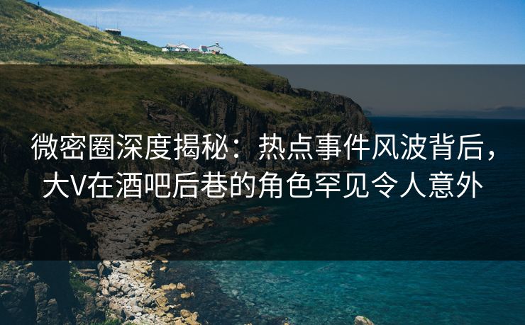微密圈深度揭秘：热点事件风波背后，大V在酒吧后巷的角色罕见令人意外