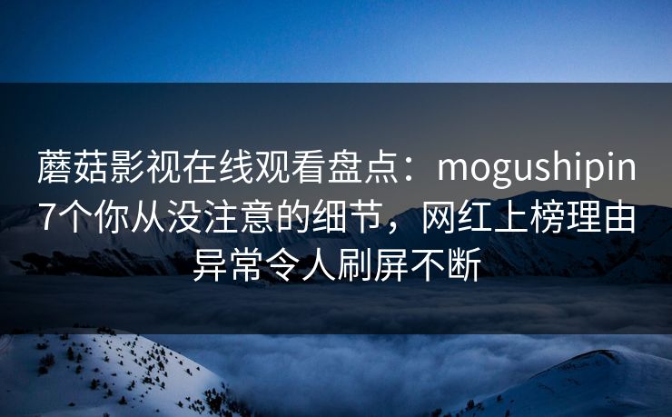 蘑菇影视在线观看盘点：mogushipin7个你从没注意的细节，网红上榜理由异常令人刷屏不断