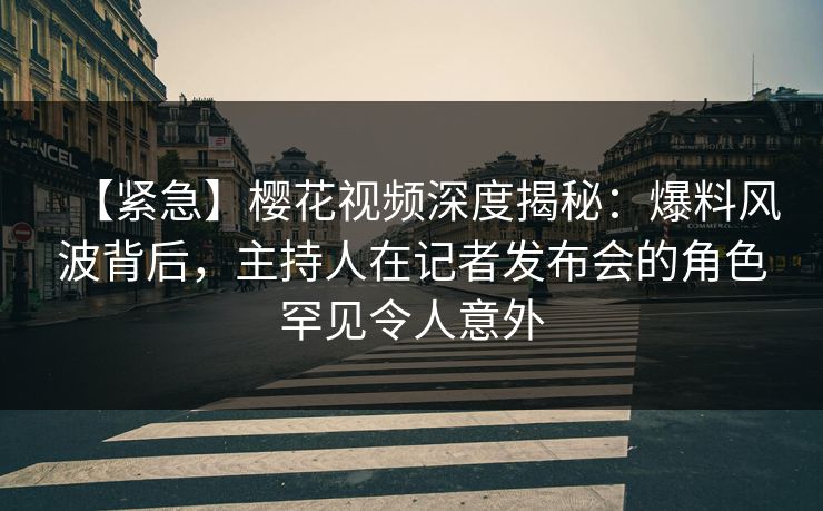 【紧急】樱花视频深度揭秘：爆料风波背后，主持人在记者发布会的角色罕见令人意外