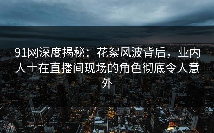 91网深度揭秘：花絮风波背后，业内人士在直播间现场的角色彻底令人意外