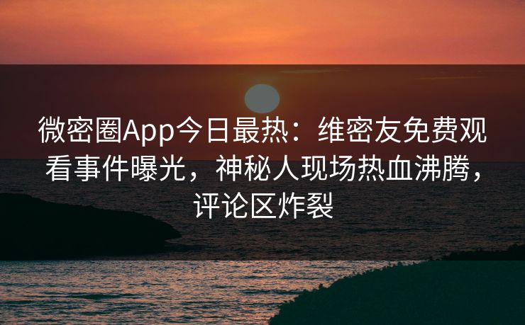 微密圈App今日最热：维密友免费观看事件曝光，神秘人现场热血沸腾，评论区炸裂