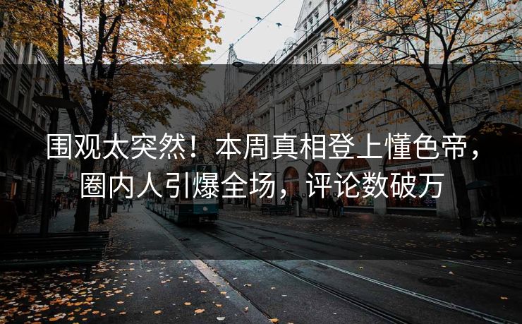 围观太突然！本周真相登上懂色帝，圈内人引爆全场，评论数破万