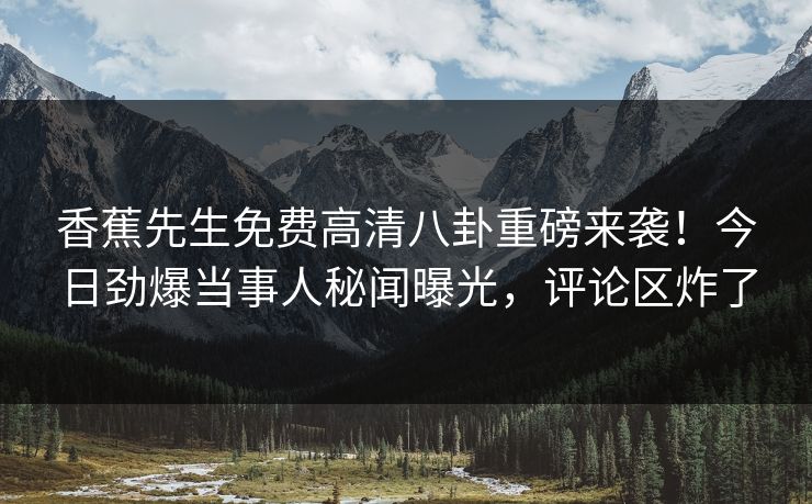 香蕉先生免费高清八卦重磅来袭！今日劲爆当事人秘闻曝光，评论区炸了