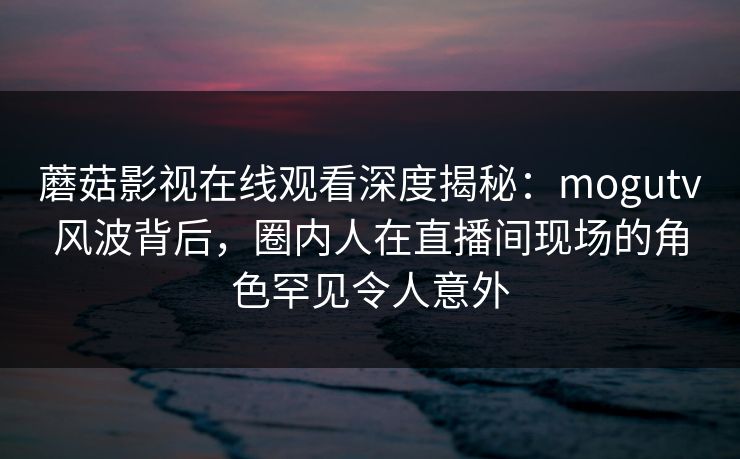 蘑菇影视在线观看深度揭秘:mogutv风波背后,圈内人在直播间现场的角色罕见令人意外 蘑菇影视在线观看深度揭秘:mogutv风波背后,圈内人在直播间现场的角色罕见令人意外