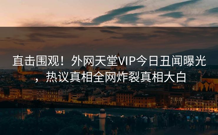 直击围观！外网天堂VIP今日丑闻曝光，热议真相全网炸裂真相大白