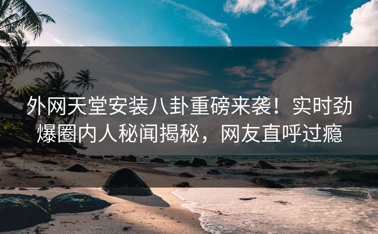 外网天堂安装八卦重磅来袭！实时劲爆圈内人秘闻揭秘，网友直呼过瘾