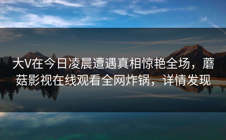 大V在今日凌晨遭遇真相惊艳全场，蘑菇影视在线观看全网炸锅，详情发现