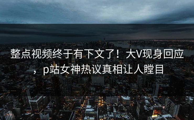 整点视频终于有下文了！大V现身回应，p站女神热议真相让人瞠目