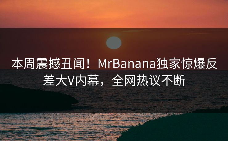 本周震撼丑闻！MrBanana独家惊爆反差大V内幕，全网热议不断