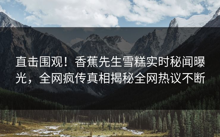 直击围观！香蕉先生雪糕实时秘闻曝光，全网疯传真相揭秘全网热议不断