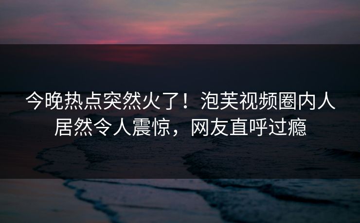 今晚热点突然火了！泡芙视频圈内人居然令人震惊，网友直呼过瘾