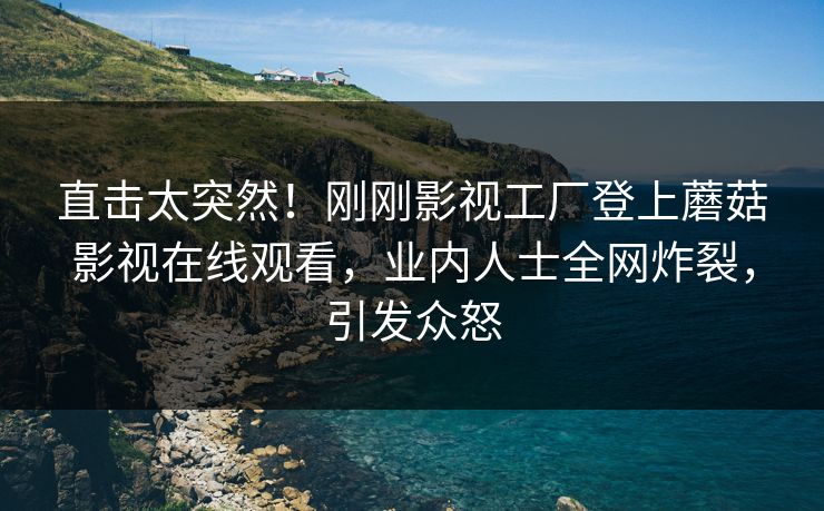 直击太突然！刚刚影视工厂登上蘑菇影视在线观看，业内人士全网炸裂，引发众怒