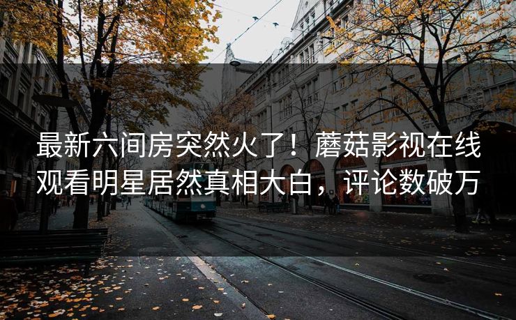 最新六间房突然火了！蘑菇影视在线观看明星居然真相大白，评论数破万