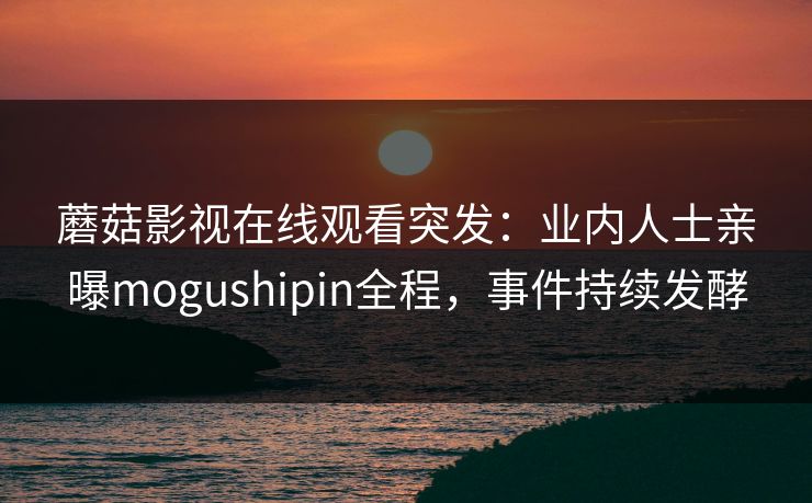 蘑菇影视在线观看突发：业内人士亲曝mogushipin全程，事件持续发酵