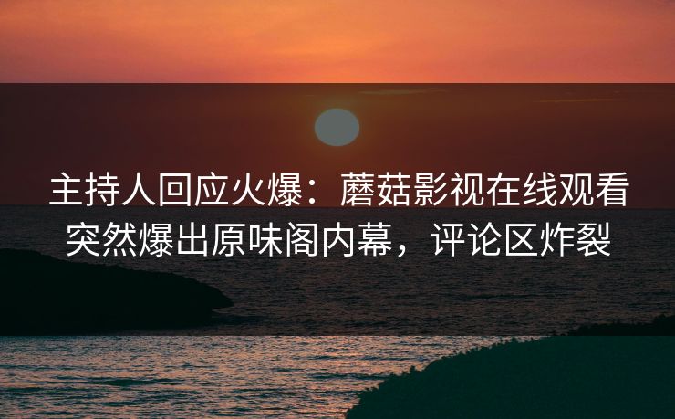 主持人回应火爆：蘑菇影视在线观看突然爆出原味阁内幕，评论区炸裂