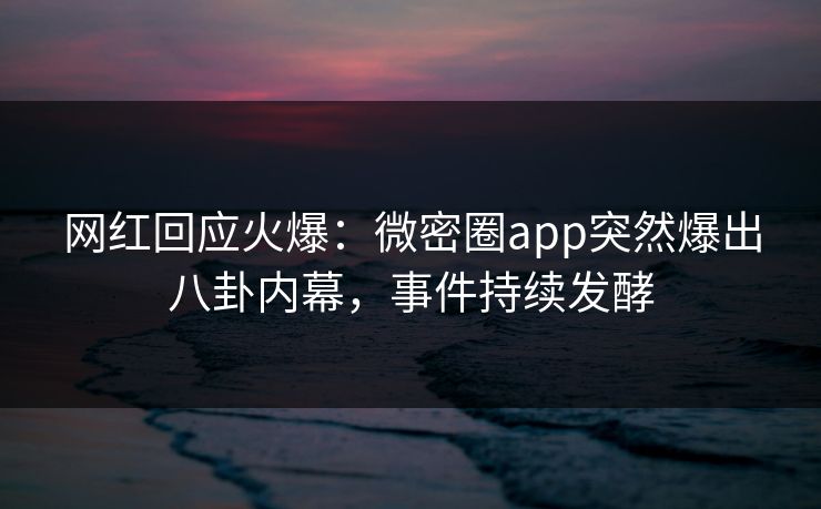 网红回应火爆：微密圈app突然爆出八卦内幕，事件持续发酵